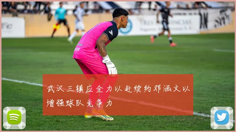 武汉三镇应全力以赴续约邓涵文以增强球队竞争力