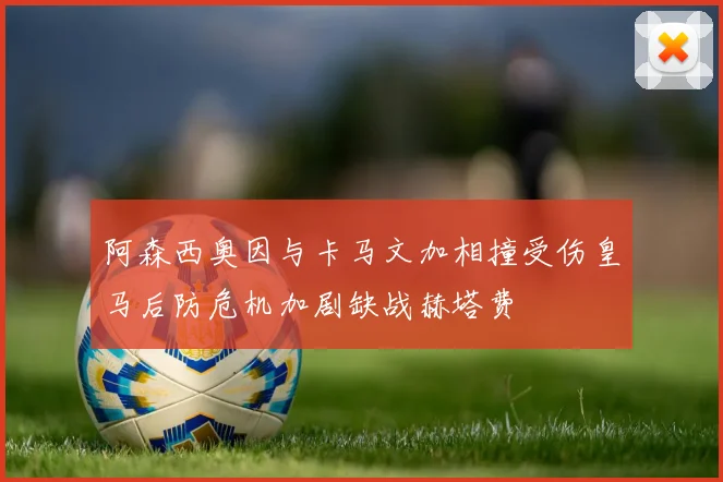 阿森西奥因与卡马文加相撞受伤皇马后防危机加剧缺战赫塔费