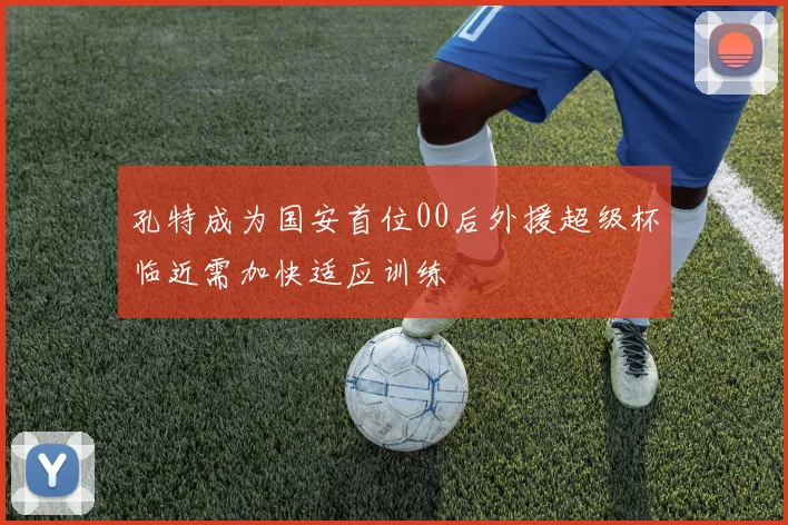 孔特成为国安首位00后外援超级杯临近需加快适应训练