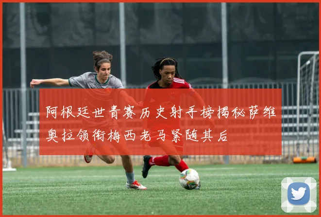 阿根廷世青赛历史射手榜揭秘萨维奥拉领衔梅西老马紧随其后