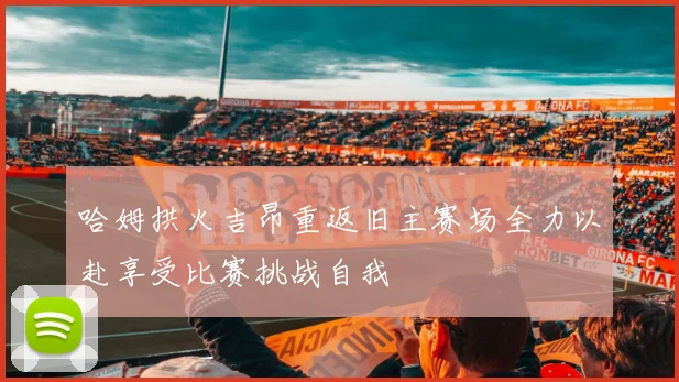 哈姆拱火吉昂重返旧主赛场全力以赴享受比赛挑战自我