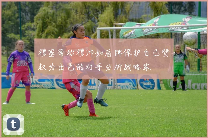 穆塞蒂称穆帅如盾牌保护自己赞囧叔为出色的对手分析战略家