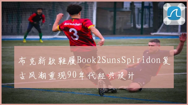 布克新款鞋履Book2SunsSpiridon复古风潮重现90年代经典设计