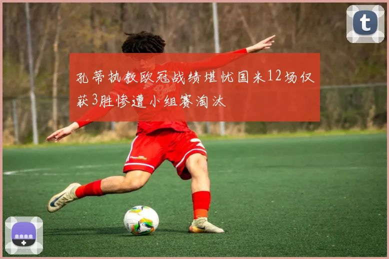 孔蒂执教欧冠战绩堪忧国米12场仅获3胜惨遭小组赛淘汰