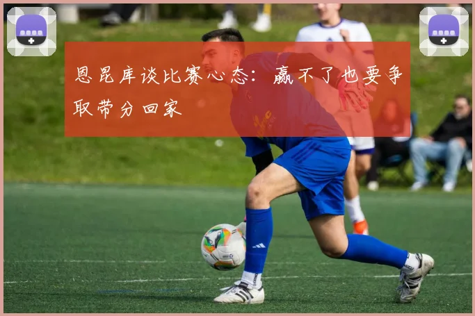 恩昆库谈比赛心态：赢不了也要争取带分回家