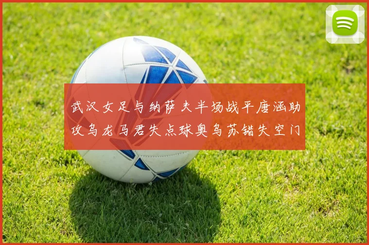武汉女足与纳萨夫半场战平唐涵助攻乌龙马君失点球奥乌苏错失空门良机