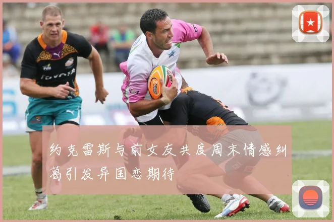 约克雷斯与前女友共度周末情感纠葛引发异国恋期待