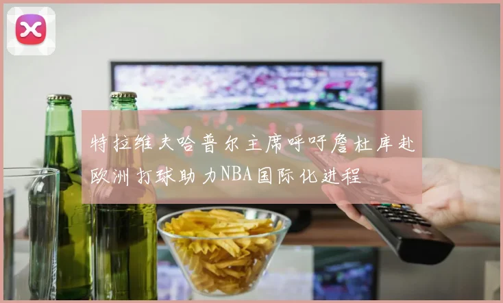 特拉维夫哈普尔主席呼吁詹杜库赴欧洲打球助力NBA国际化进程