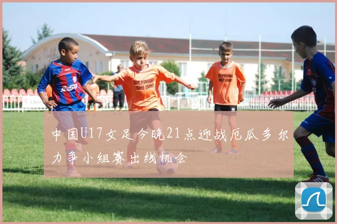 中国U17女足今晚21点迎战厄瓜多尔力争小组赛出线机会