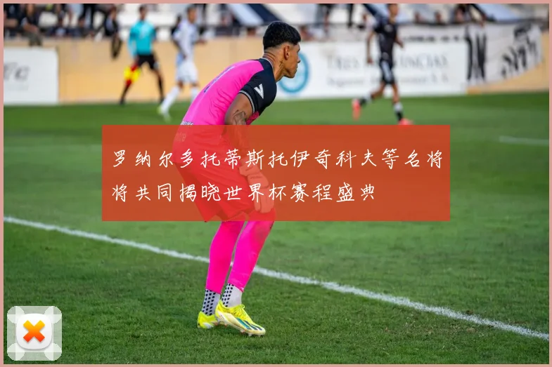 罗纳尔多托蒂斯托伊奇科夫等名将将共同揭晓世界杯赛程盛典