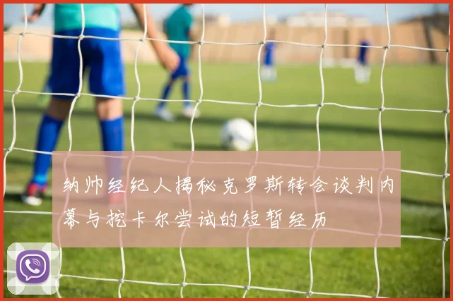 纳帅经纪人揭秘克罗斯转会谈判内幕与挖卡尔尝试的短暂经历