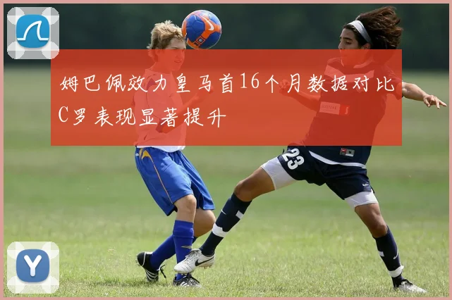姆巴佩效力皇马首16个月数据对比C罗表现显著提升