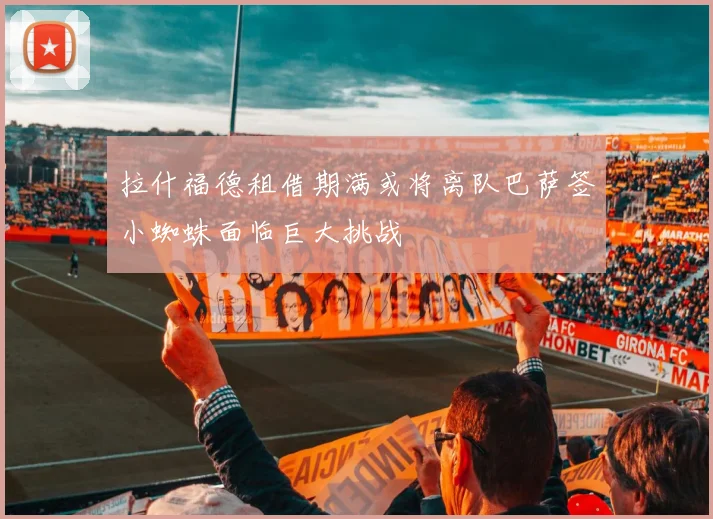 拉什福德租借期满或将离队巴萨签小蜘蛛面临巨大挑战
