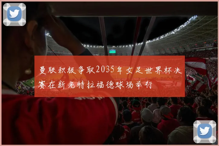 曼联积极争取2035年女足世界杯决赛在新老特拉福德球场举行