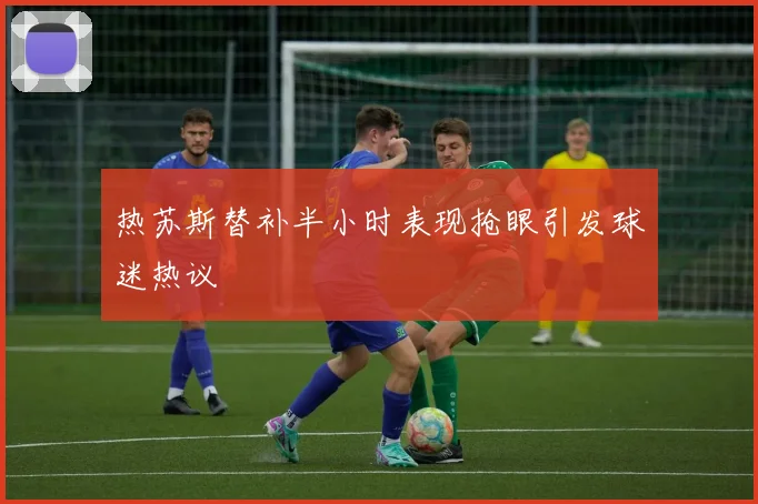 热苏斯替补半小时表现抢眼引发球迷热议