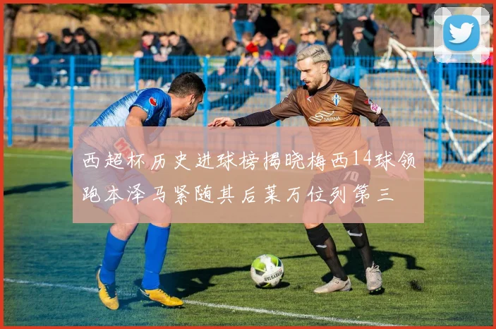 西超杯历史进球榜揭晓梅西14球领跑本泽马紧随其后莱万位列第三
