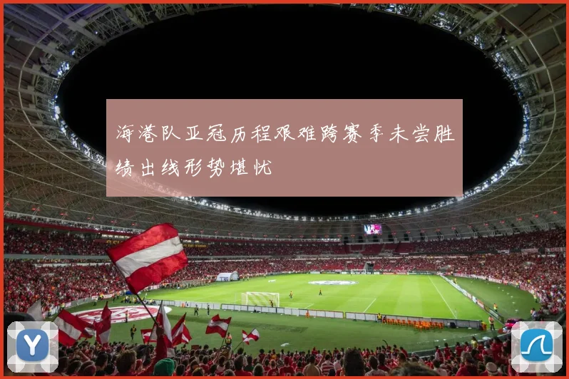 海港队亚冠历程艰难跨赛季未尝胜绩出线形势堪忧