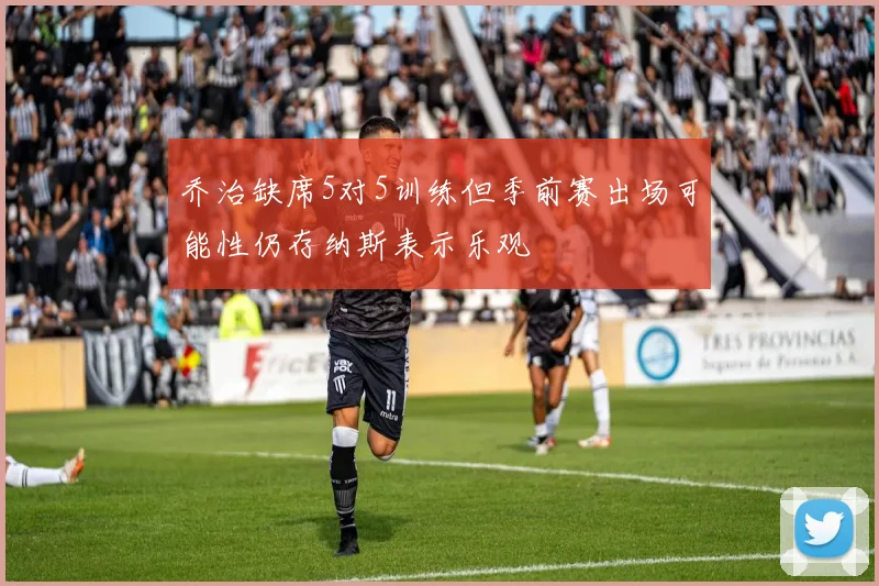 乔治缺席5对5训练但季前赛出场可能性仍存纳斯表示乐观