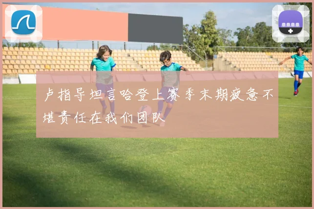 卢指导坦言哈登上赛季末期疲惫不堪责任在我们团队