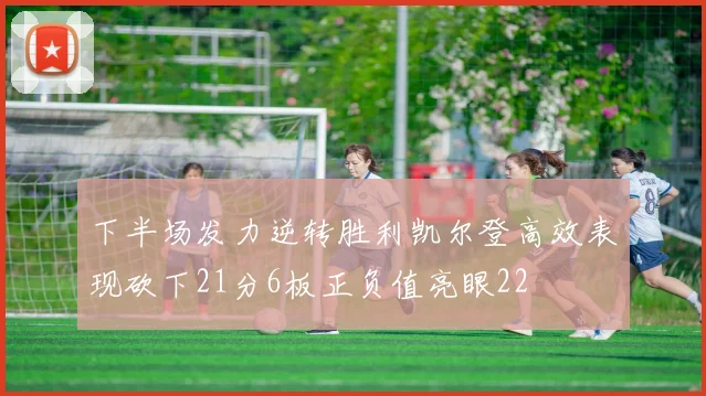下半场发力逆转胜利凯尔登高效表现砍下21分6板正负值亮眼22