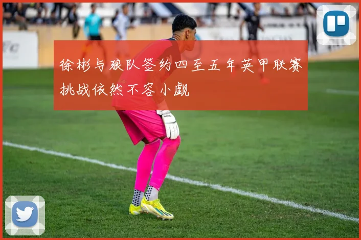 徐彬与狼队签约四至五年英甲联赛挑战依然不容小觑