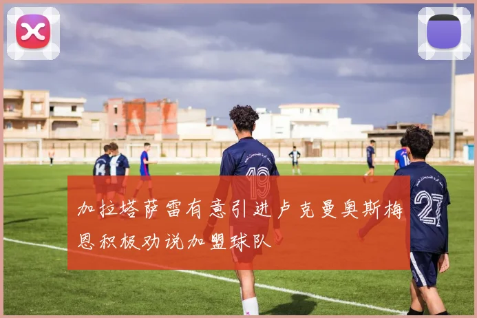 加拉塔萨雷有意引进卢克曼奥斯梅恩积极劝说加盟球队