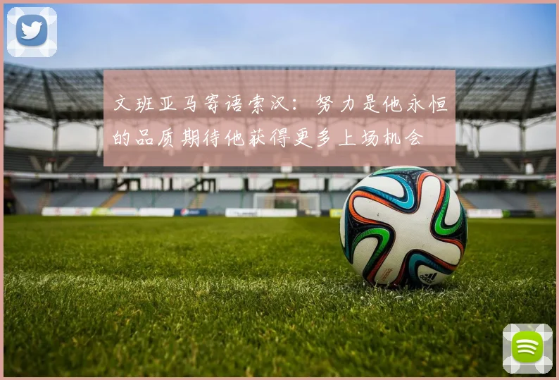 文班亚马寄语索汉：努力是他永恒的品质期待他获得更多上场机会