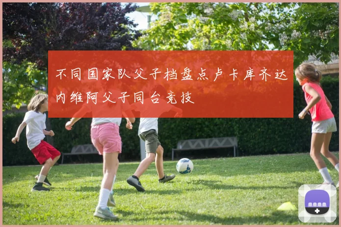 不同国家队父子档盘点卢卡库齐达内维阿父子同台竞技