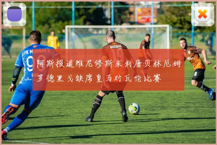 阿斯报道维尼修斯米利唐贝林厄姆罗德里戈缺席皇马对瓦伦比赛