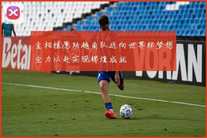 金相植愿助越南队迈向世界杯梦想全力以赴实现辉煌成就