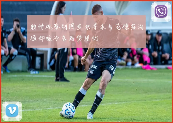 赖特观察到图多尔寻求与范德芬沟通却被冷落局势堪忧