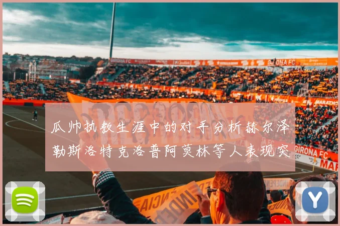 瓜帅执教生涯中的对手分析赫尔泽勒斯洛特克洛普阿莫林等人表现突出
