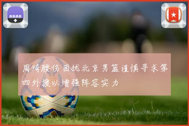 周琦腰伤困扰北京男篮谨慎寻求第四外援以增强阵容实力