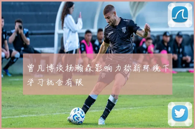 曾凡博谈杨瀚森影响力称新环境下学习机会有限