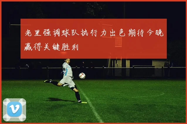 老里强调球队执行力出色期待今晚赢得关键胜利