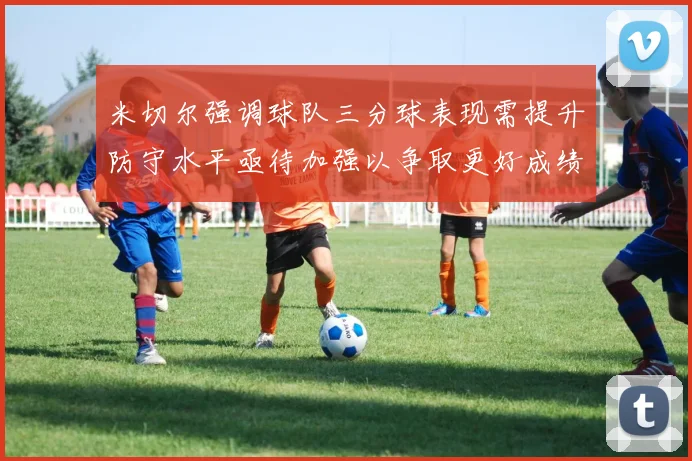 米切尔强调球队三分球表现需提升防守水平亟待加强以争取更好成绩